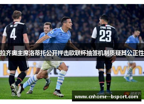 拉齐奥主席洛蒂托公开抨击欧联杯抽签机制质疑其公正性 拉齐奥主席洛蒂托公开抨击欧联杯抽签机制质疑其公正性