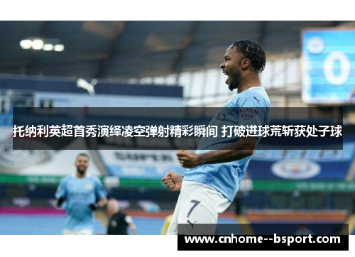 托纳利英超首秀演绎凌空弹射精彩瞬间 打破进球荒斩获处子球 托纳利英超首秀演绎凌空弹射精彩瞬间 打破进球荒斩获处子球