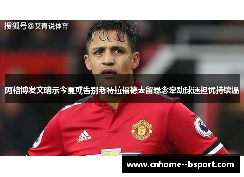 阿格博发文暗示今夏或告别老特拉福德去留悬念牵动球迷担忧持续温 阿格博发文暗示今夏或告别老特拉福德去留悬念牵动球迷担忧持续温