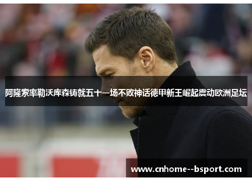 阿隆索率勒沃库森铸就五十一场不败神话德甲新王崛起震动欧洲足坛 阿隆索率勒沃库森铸就五十一场不败神话德甲新王崛起震动欧洲足坛