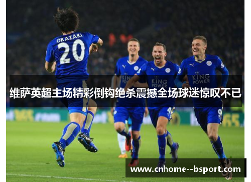 维萨英超主场精彩倒钩绝杀震撼全场球迷惊叹不已