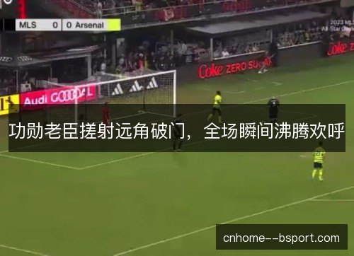 功勋老臣搓射远角破门，全场瞬间沸腾欢呼
